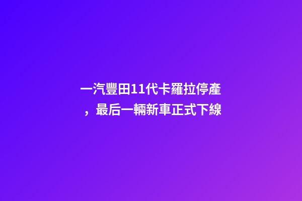 一汽豐田11代卡羅拉停產，最后一輛新車正式下線